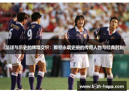 足球与历史的辉煌交织：那些永载史册的传奇人物与经典时刻