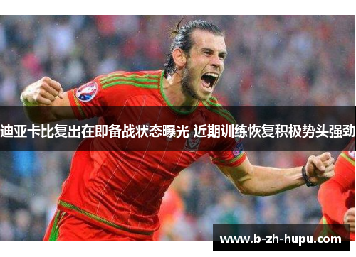 迪亚卡比复出在即备战状态曝光 近期训练恢复积极势头强劲 迪亚卡比复出在即备战状态曝光 近期训练恢复积极势头强劲