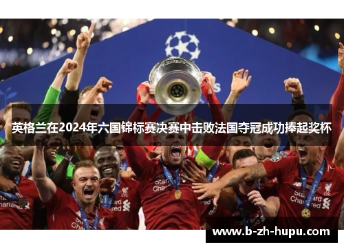 英格兰在2024年六国锦标赛决赛中击败法国夺冠成功捧起奖杯