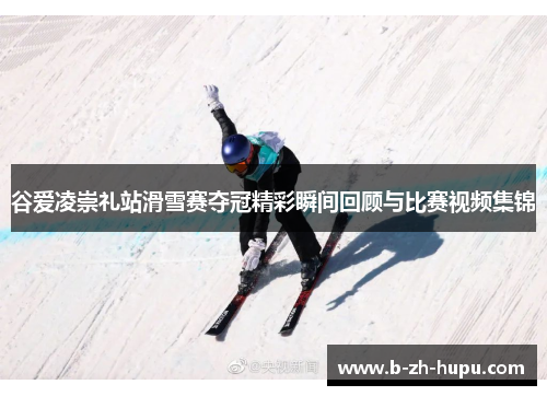 谷爱凌崇礼站滑雪赛夺冠精彩瞬间回顾与比赛视频集锦