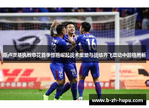 斯卢茨基执教申花首季惊艳崛起战术重塑与战绩齐飞震动中超格局新