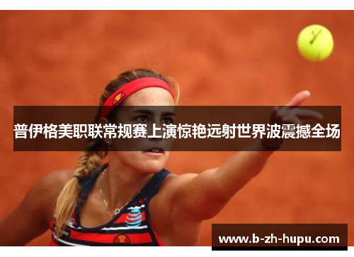 普伊格美职联常规赛上演惊艳远射世界波震撼全场