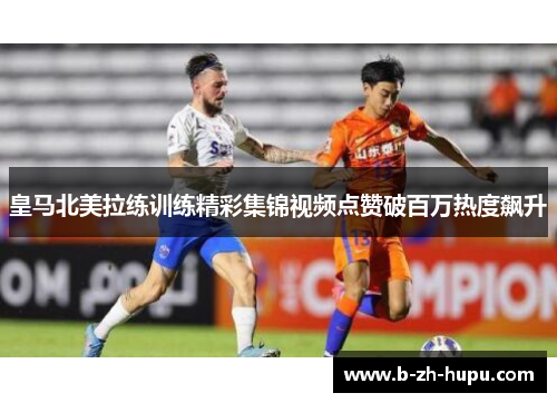 皇马北美拉练训练精彩集锦视频点赞破百万热度飙升