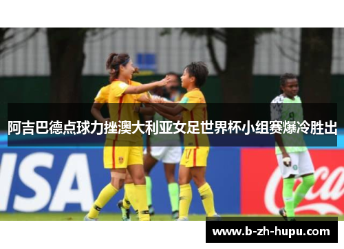 阿吉巴德点球力挫澳大利亚女足世界杯小组赛爆冷胜出