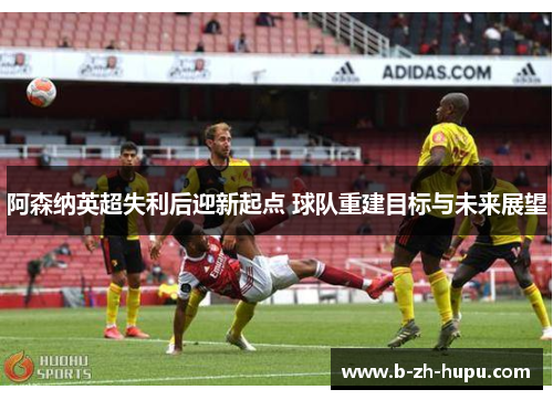 阿森纳英超失利后迎新起点 球队重建目标与未来展望