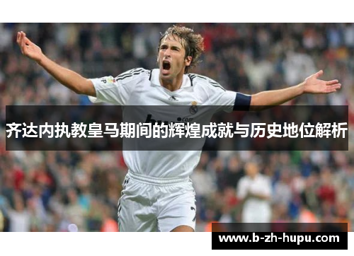 齐达内执教皇马期间的辉煌成就与历史地位解析