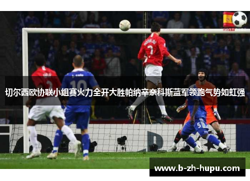 切尔西欧协联小组赛火力全开大胜帕纳辛奈科斯蓝军领跑气势如虹强