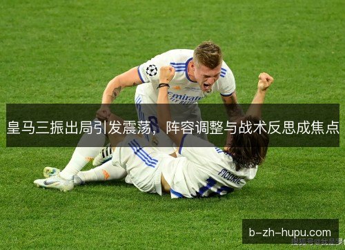 皇马三振出局引发震荡，阵容调整与战术反思成焦点